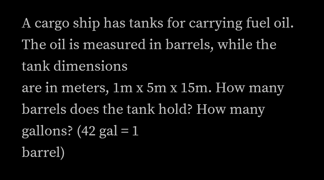 A cargo ship has tanks for carrying fuel oil.
The oil is measured in barrels, while the
tank dimensions
are in meters, 1m x 5m x 15m. How many
barrels does the tank hold? How many
gallons? (42 gal = 1
barrel)
