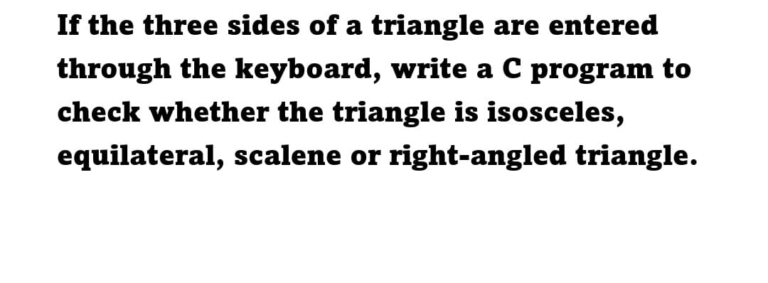 If the three sides of a triangle are entered
through the keyboard, write a C program to
check whether the triangle is isosceles,
equilateral, scalene or right-angled triangle.