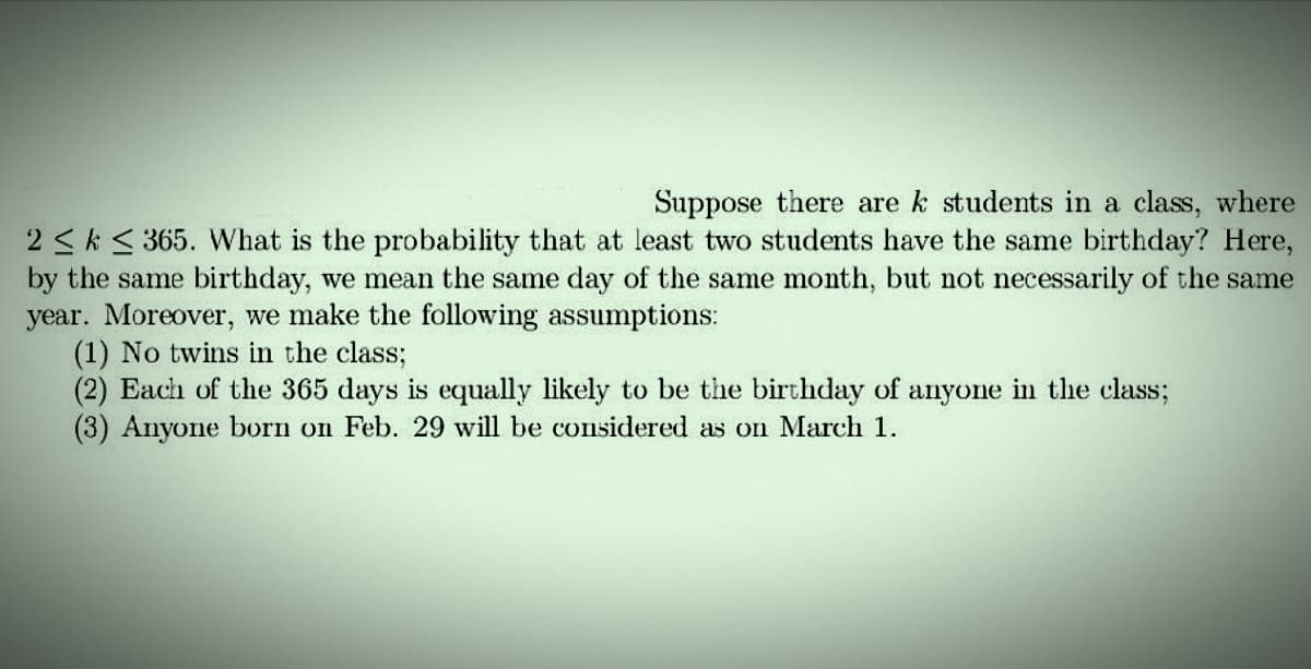 Suppose there are k students in a class, where
2 ≤ k ≤ 365. What is the probability that at least two students have the same birthday? Here,
by the same birthday, we mean the same day of the same month, but not necessarily of the same
year. Moreover, we make the following assumptions:
(1) No twins in the class;
(2) Each of the 365 days is equally likely to be the birthday of anyone in the class;
(3) Anyone born on Feb. 29 will be considered as on March 1.