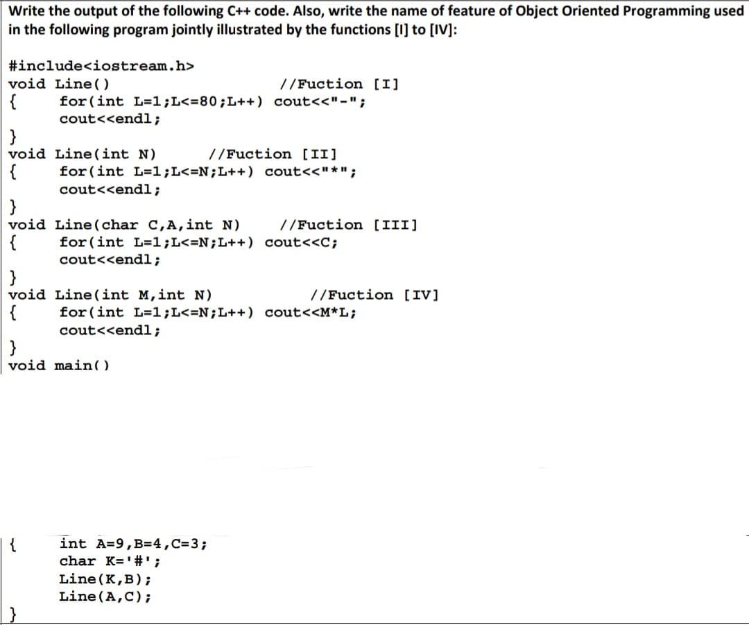 Write the output of the following C++ code. Also, write the name of feature of Object Oriented Programming used
in the following program jointly illustrated by the functions [I] to [IV]:
#include<iostream.h>
void Line()
{
}
void
}
void
{
}
void
{
{
for (int L=1; L<=80;L++) cout<<"-";
cout<<endl;
Line (int N)
//Fuction [II]
for (int L=1; L<=N;L++) cout<<"*";
cout<<endl;
Line (char C, A, int N)
for (int L=1; L<=N;L++)
cout<<endl;
void main()
//Fuction [I]
int A=9, B=4, C=3;
char K='#';
Line (int M, int N)
for (int L=1;L<=N;L++) cout<<M*L;
cout<<endl;
Line (K,B);
Line (A,C);
//Fuction [III]
cout<<C;
//Fuction [IV]