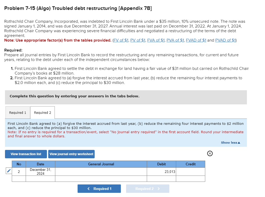 Problem 7-15 (Algo) Troubled debt restructuring [Appendix 7B]
Rothschild Chair Company, Incorporated, was indebted to First Lincoln Bank under a $35 million, 10% unsecured note. The note was
signed January 1, 2014, and was due December 31, 2027. Annual interest was last paid on December 31, 2022. At January 1, 2024,
Rothschild Chair Company was experiencing severe financial difficulties and negotiated a restructuring of the terms of the debt
agreement.
Note: Use appropriate factor(s) from the tables provided. (FV of $1, PV of $1, FVA of $1, PVA of $1, FVAD of $1 and PVAD of $1)
Required:
Prepare all journal entries by First Lincoln Bank to record the restructuring and any remaining transactions, for current and future
years, relating to the debt under each of the independent circumstances below:
1. First Lincoln Bank agreed to settle the debt in exchange for land having a fair value of $31 million but carried on Rothschild Chair
Company's books at $28 million.
2. First Lincoln Bank agreed to (a) forgive the interest accrued from last year, (b) reduce the remaining four interest payments to
$2.0 million each, and (c) reduce the principal to $30 million.
Complete this question by entering your answers in the tabs below.
Required 1
First Lincoln Bank agreed to (a) forgive the interest accrued from last year, (b) reduce the remaining four interest payments to $2 million
each, and (c) reduce the principal to $30 million.
Note: If no entry is required for a transaction/event, select "No journal entry required" in the first account field. Round your intermediate
and final answer to whole dollars.
Required 2
View transaction list View journal entry worksheet
No
2
Date
December 31,
2024
General Journal
< Required 1
Debit
Required 2 >
23,013
Credit
Show less