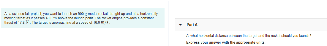 As a science fair project, you want to launch an 900 g model rocket straight up and hit a horizontally
moving target as it passes 40.0 m above the launch point. The rocket engine provides a constant
thrust of 17.8 N . The target is approaching at a speed of 16.0 m/s.
Part A
At what horizontal distance between the target and the rocket should you launch?
