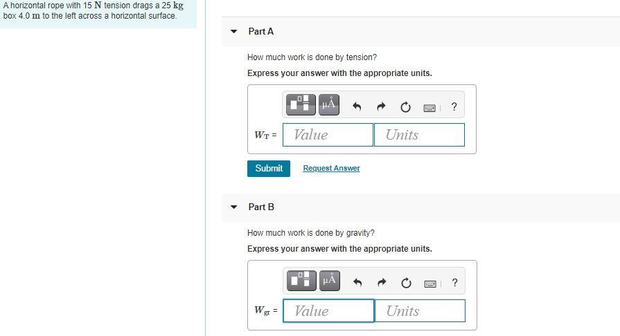 A horizontal rope with 15 N tension drags a 25 kg
box 4.0 m to the left across a horizontal surface.
Part A
How much work is done by tension?
Express your answer with the appropriate units.
WT =
Value
Units
Submit
Request Answer
Part B
How much work is done by gravity?
Express your answer with the appropriate units.
