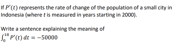 If P'(t) represents the rate of change of the population of a small city in
Indonesia (where t is measured in years starting in 2000).
Write a sentence explaining the meaning of
18
S° P'(t) dt = -50000
