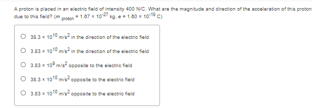 A proton is placed in an electric field of intensity 400 N/C. What are the magnitude and direction of the acceleration of this proton
due to this field? (m
= 1.67 x 102 kg, e = 1.00 x 10-19 C)
proton
38.3 x 1010 m/s in the direction of the electric field
3.83 x 1010 m/s in the direction of the electric field
O 3.83 x 10" m/s opposite to the electric field
38.3 x 1010 m/s opposite to the electric field
O 3.83 x 1010 m/s? opposite to the electric field
