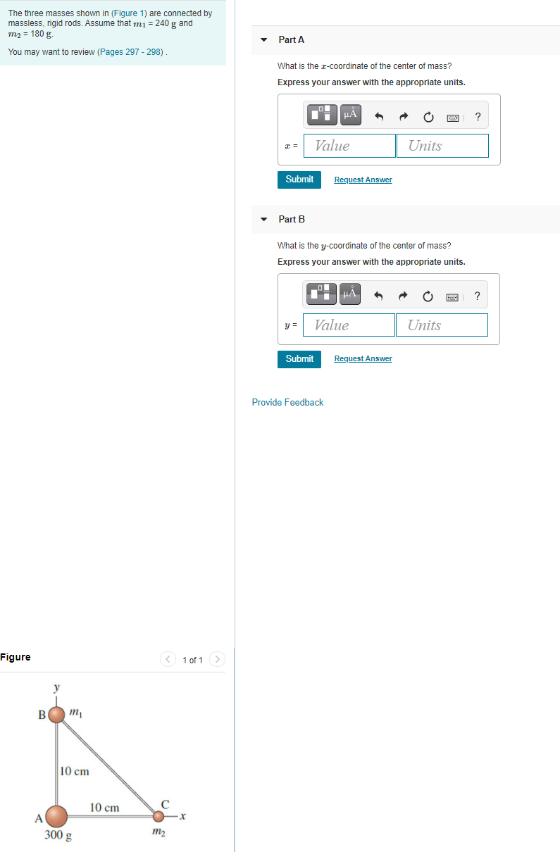 The three masses shown in (Figure 1) are connected by
massless, rigid rods. Assume that mi = 240 g and
то 3D 180 g.
Part A
You may want to review (Pages 297 - 298)
What is the r-coordinate of the center of mass?
Express your answer with the appropriate units.
μΑ
I =
Value
Units
Submit
Request Answer
• Part B
What is the y-coordinate of the center of mass?
Express your answer with the appropriate units.
i HA
Value
Units
Submit
Request Answer
Provide Feedback
Figure
1 of 1>
B
10 cm
10 cm
C
A
300 g
m2
