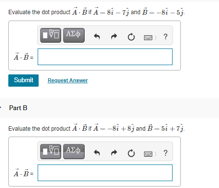 Evaluate the dot product A - Bif Ä = 8i – 7j and B = -8i – 5j.
?
Ä- B =
Submit
Request Answer
Part B
Evaluate the dot product Ä · B it Ä = -8i +8j and B = 5i + 7j.
?
A ·B =
