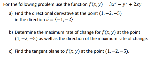 For the following problem use the function f (x,y) = 3x² – y² + 2xy
-
a) Find the directional derivative at the point (1,–2,–5)
in the directionv = (-1,–2)
b) Determine the maximum rate of change for f(x, y) at the point
(1, –2, –5) as well as the direction of the maximum rate of change.
c) Find the tangent plane to f(x,y) at the point (1,–2, –5).
