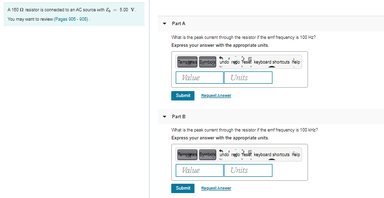 A 180 2 resistor is connected to an AC source with & = 5.00 V.
You may want to review (Pages 906 - 908).
Part A
What is the peak current through the resistor if the emf frequency is 100 Hz?
Express your answer with the appropriate units.
Tempjates Symbols undo redo feset keyboard shortcuts Help
Value
Units
Submit
Requeet Answer
Part B
What is the peak current through the resistor if the emf frequency is 100 kHz?
Express your answer with the appropriate units.
Tempjetes Symbols undo regdo feset keyboard shortcuts Help
Value
Units
Submit
Requeet Anewer
