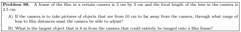 Problem 98. A frame of the film in a certain camera is 3 cm by 3 cm and the focal length of the lens in the camera is
2.5 cm.
A) If the camera is to take pictures of objects that are from 10 cm to far away from the camera, through what range of
lens to film distances must the camera be able to adjust?
B) What is the largest object that is 8 m from the camera that could entirely be imaged onto a film frame?