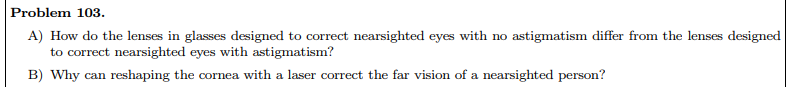 **Problem 103.**

A) How do the lenses in glasses designed to correct nearsighted eyes with no astigmatism differ from the lenses designed to correct nearsighted eyes with astigmatism?

B) Why can reshaping the cornea with a laser correct the far vision of a nearsighted person?