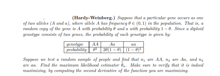 (Hardy-Weinberg.) Suppose that a particular gene occurs as one
of two alleles (A and a), where allele A has frequency 0 (0, 1) in the population. That is, a
random copy of the gene is A with probability and a with probability 1-0. Since a diploid
genotype consists of two genes, the probability of each genotype is given by:
genotype AA
Aa
aa
probability 0² 20(1-0) (1 - 0)²
Suppose we test a random sample of people and find that n₁ are AA, n₂ are Aa, and n
are aa. Find the maximum likelihood estimator ên. Make sure to verify that it is indeed
maximizing, by computing the second derivative of the function you are maximizing.