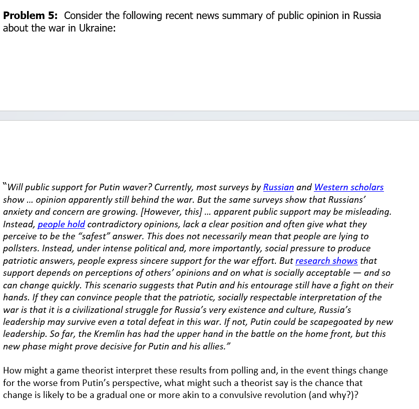 Problem 5: Consider the following recent news summary of public opinion in Russia
about the war in Ukraine:
"Will public support for Putin waver? Currently, most surveys by Russian and Western scholars
show... opinion apparently still behind the war. But the same surveys show that Russians'
anxiety and concern are growing. [However, this]... apparent public support may be misleading.
Instead, people hold contradictory opinions, lack a clear position and often give what they
perceive to be the "safest" answer. This does not necessarily mean that people are lying to
pollsters. Instead, under intense political and, more importantly, social pressure to produce
patriotic answers, people express sincere support for the war effort. But research shows that
support depends on perceptions of others' opinions and on what is socially acceptable and so
can change quickly. This scenario suggests that Putin and his entourage still have a fight on their
hands. If they can convince people that the patriotic, socially respectable interpretation of the
war is that it is a civilizational struggle for Russia's very existence and culture, Russia's
leadership may survive even a total defeat in this war. If not, Putin could be scapegoated by new
leadership. So far, the Kremlin has had the upper hand in the battle on the home front, but this
new phase might prove decisive for Putin and his allies."
How might a game theorist interpret these results from polling and, in the event things change
for the worse from Putin's perspective, what might such a theorist say is the chance that
change is likely to be a gradual one or more akin to a convulsive revolution (and why?)?