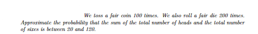 We toss a fair coin 100 times. We also roll a fair die 200 times.
Approximate the probability that the sum of the total number of heads and the total number
of sizes is between 20 and 120.