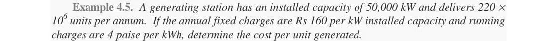 Example 4.5. A generating station has an installed capacity of 50,000 kW and delivers 220 ×
10 units per annum. If the annual fixed charges are Rs 160 per kW installed capacity and running
charges are 4 paise per kWh, determine the cost per unit generated.