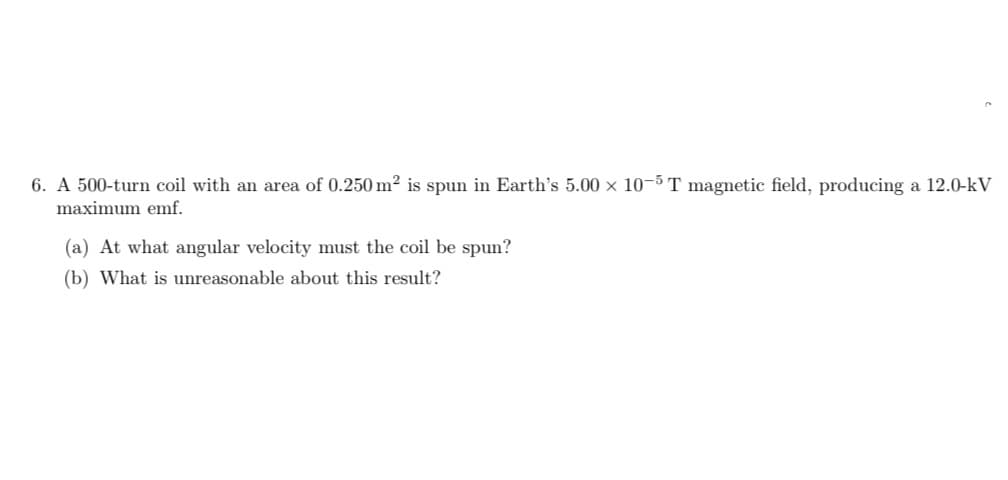 6. A 500-turn coil with an area of 0.250 m² is spun in Earth's 5.00 x 10-5 T magnetic field, producing a 12.0-kV
maximum emf.
(a) At what angular velocity must the coil be spun?
(b) What is unreasonable about this result?
