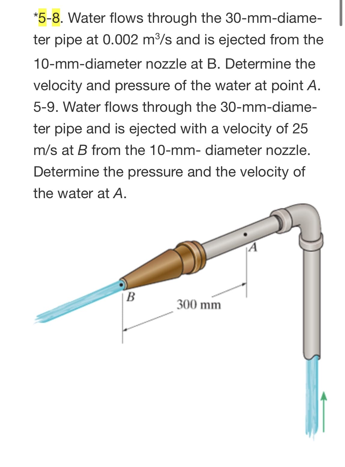 *5-8. Water flows through the 30-mm-diame-
ter pipe at 0.002 m3/s and is ejected from the
10-mm-diameter nozzle at B. Determine the
velocity and pressure of the water at point A.
5-9. Water flows through the 30-mm-diame-
ter pipe and is ejected with a velocity of 25
m/s at B from the 10-mm- diameter nozzle.
Determine the pressure and the velocity of
the water at A.
|B
300 mm
