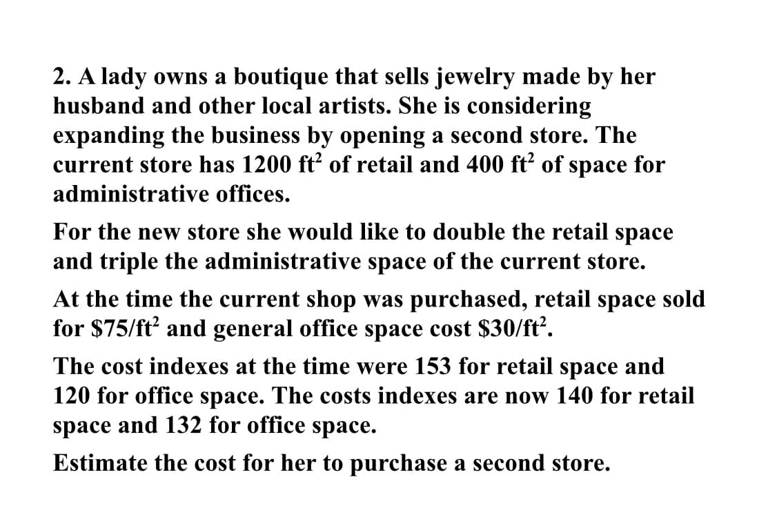 2. A lady owns a boutique that sells jewelry made by her
husband and other local artists. She is considering
expanding the business by opening a second store. The
current store has 1200 ft of retail and 400 ft’ of space for
administrative offices.
For the new store she would like to double the retail space
and triple the administrative space of the current store.
At the time the current shop was purchased, retail space sold
for $75/ft and general office space cost $30/ft.
The cost indexes at the time were 153 for retail space and
120 for office space. The costs indexes are now 140 for retail
space and 132 for office space.
Estimate the cost for her to purchase a second store.
