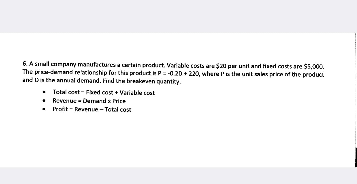 6. A small company manufactures a certain product. Variable costs are $20 per unit and fixed costs are $5,000.
The price-demand relationship for this product is P = -0.2D + 220, where P is the unit sales price of the product
and D is the annual demand. Find the breakeven quantity.
Total cost = Fixed cost + Variable cost
Revenue = Demand x Price
Profit = Revenue - Total cost
