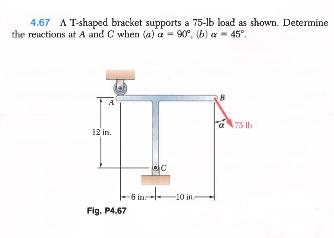 4.67 A T-shaped bracket supports a 75-lb load as shown. Determine
the reactions at A and C when (a) a = 90°, (b) a =
45°.
a75 lb
12 in.
6 in:
-10 in.
Fig. P4.67
