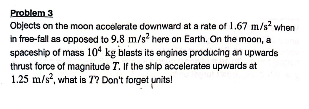 Problem 3
Objects on the moon accelerate downward at a rate of 1.67 m/s² when
in free-fall as opposed to 9.8 m/s² here on Earth. On the moon, a
spaceship of mass 104 kg blasts its engines producing an upwards
thrust force of magnitude T. If the ship accelerates upwards at
1.25 m/s², what is 7? Don't forget units!