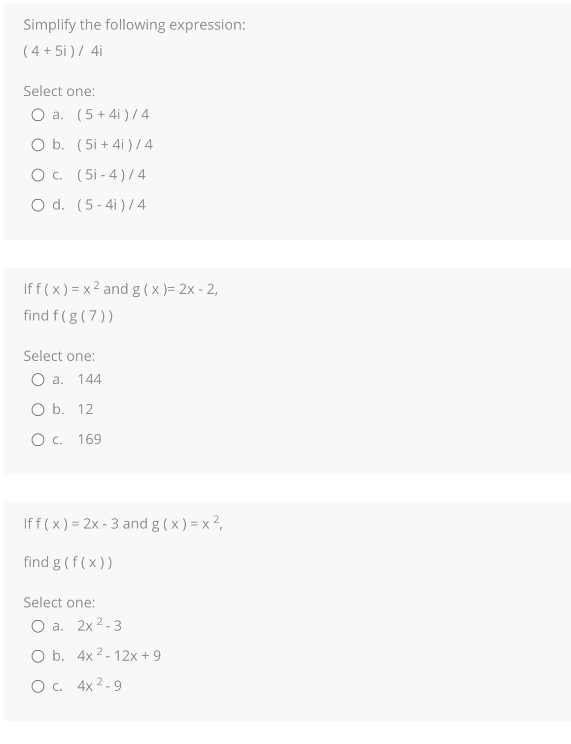 Simplify the following expression:
(4+5i) / 4i
Select one:
O a. (5+4i)/4
O b. (5i+4i) / 4
O c. (5-4)/4
O d.
(5-4i)/4
2
If f(x) = x² and g(x)=2x - 2,
find f(g(7))
Select one:
O a. 144
O b. 12
O c. 169
If f(x) = 2x - 3 and g(x) = x ²,
find g (f(x))
Select one:
a. 2x ²-3
O b. 4x2-12x + 9
O c. 4x²-9