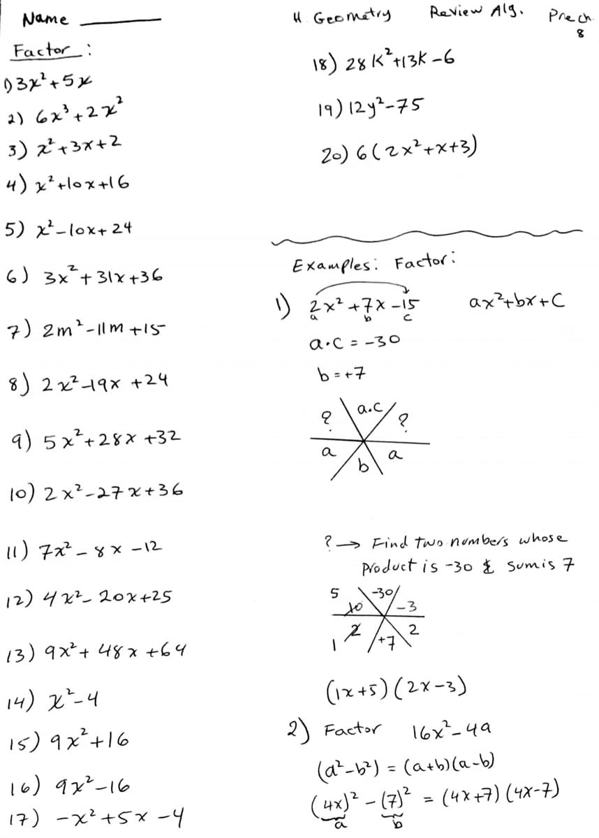 Name
4. Geometry
Review Alg.
Prech
Factor:
8
18) 28 K*+13K -6
03x²+5x
2) 6x°+2x?
19) 12y²-75
3) z²+3x+2
2-) 6 ( 2x²+x+3)
4) x²+lox+16
5) x-lox+ 24
6) 3x+31x+36
Examples: Factor:
りx*+×-ド
ax?+bx+C
-15
7) 2m²-|lm +15
a•C = -30
8) 2 x²19x +24
b = +7
a.C
9) 5x²+28x +32
a
a
10) 2 x²-27 x+36
11) 7² - 8 × -12
?→ Find two numbers whose
Product is -3o % Sumis 7
12) 42? 2ox+25
-30/
to
13) 9x²+ 48x +64
(ースて)(S+ス)
16x-4a
14) x*-4
15) 9x²+16
2) Factor
(a-b) = (a+b)(a-b)
(4x) - (7)² = (4x+7) (4x-7)
16) 9x²-16
%3D
17) -x²+5x -4
