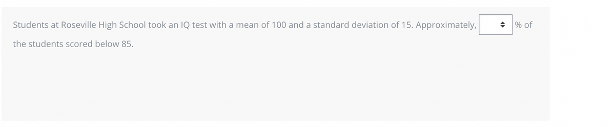 Students at Roseville High School took an IQ test with a mean of 100 and a standard deviation of 15. Approximately,
the students scored below 85.
◆ % of