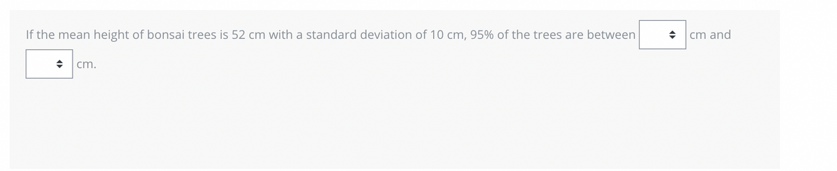 If the mean height of bonsai trees is 52 cm with a standard deviation of 10 cm, 95% of the trees are between
♦ cm.
◆
cm and