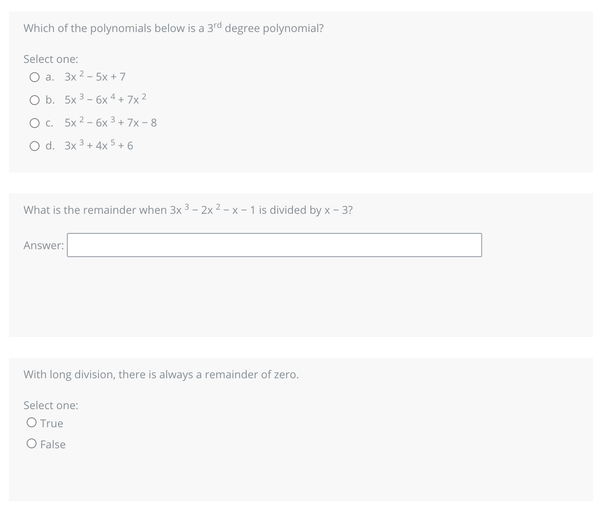 Which of the polynomials below is a 3rd degree polynomial?
Select one:
a. 3x25x + 7
O b. 5x ³ - 6x4 + 7x²
O c. 5x2 - 6x ³ + 7x - 8
3
O d. 3x³+4x 5 + 6
What is the remainder when 3x ³ - 2x 2 - x - 1 is divided by x - 3?
Answer:
With long division, there is always a remainder of zero.
Select one:
O True
O False