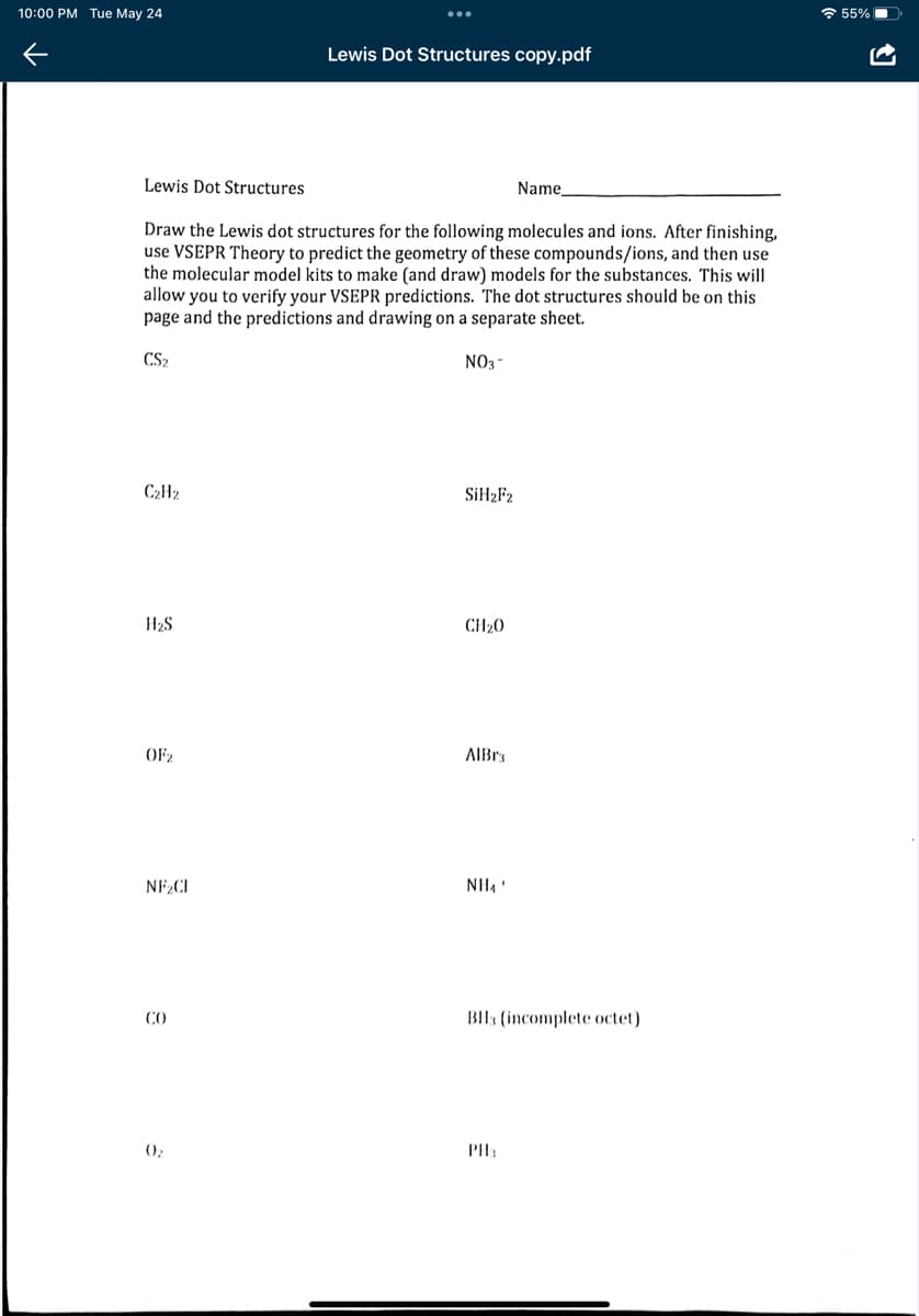 10:00 PM Tue May 24
Lewis Dot Structures copy.pdf
Lewis Dot Structures
Name
Draw the Lewis dot structures for the following molecules and ions. After finishing,
use VSEPR Theory to predict the geometry of these compounds/ions, and then use
the molecular model kits to make (and draw) models for the substances. This will
allow you to verify your VSEPR predictions. The dot structures should be on this
page and the predictions and drawing on a separate sheet.
CS2
NO3-
C₂H₂
SiH₂F2
H₂S
CH₂0
AlBra
NH₁'
BH3 (incomplete octet)
PH
OF₂
NF₂CI
CO
0₂
55%