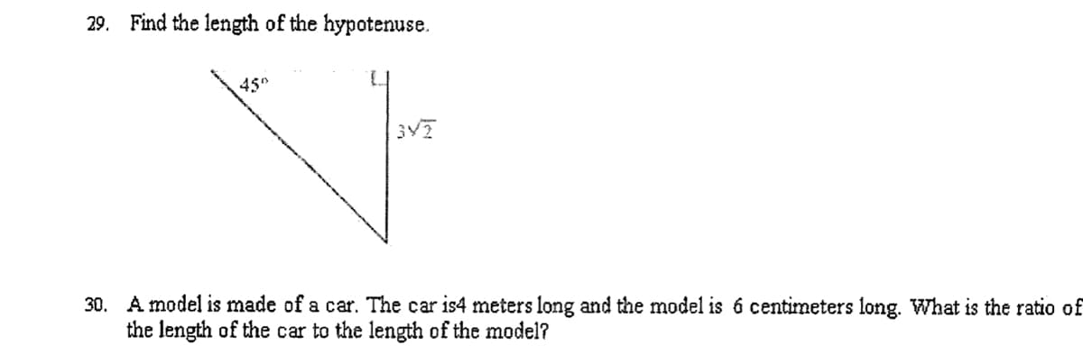 29. Find the length of the hypotenuse.
45°
30. A model is made of a car. The car is4 meters long and the model is 6 centimeters long. What is the ratio of
the length of the car to the length of the model?
