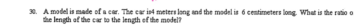 30. A model is made of a car. The car is4 meters long and the model is 6 centimeters long. What is the ratio o
the length of the car to the length of the model?
