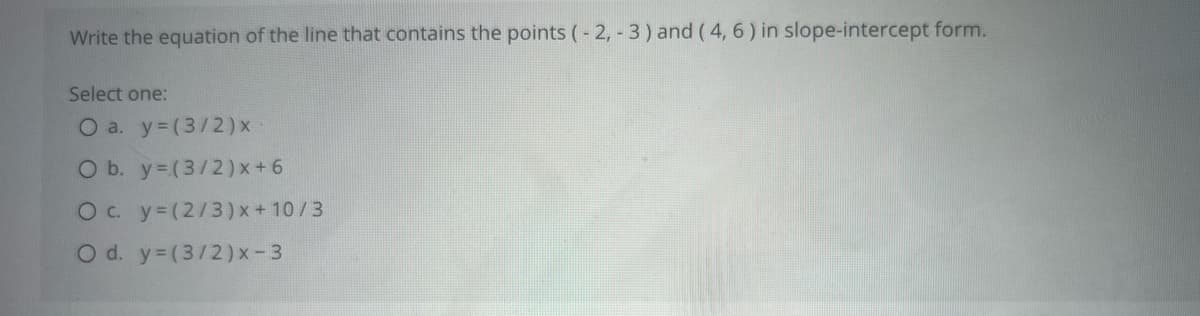 ### Equation of a Line: Slope-Intercept Form

**Problem Statement:**
Write the equation of the line that contains the points (-2, -3) and (4, 6) in slope-intercept form.

**Options:**

- a. \( y = \left(\frac{3}{2}\right) x \)
- b. \( y = \left(\frac{3}{2}\right) x + 6 \)
- c. \( y = \left(\frac{2}{3}\right) x + \frac{10}{3} \)
- d. \( y = \left(\frac{3}{2}\right) x - 3 \)

**Explanation:**
To determine which option represents the correct equation of the line in slope-intercept form, we need to find the slope (m) and the y-intercept (b). 

1. **Find the slope (m):**
   The slope of the line passing through two points \((x_1, y_1)\) and \((x_2, y_2)\) is given by:
   \[
   m = \frac{y_2 - y_1}{x_2 - x_1}
   \]

   Plugging in the points (-2, -3) and (4, 6):
   \[
   m = \frac{6 - (-3)}{4 - (-2)} = \frac{6 + 3}{4 + 2} = \frac{9}{6} = \frac{3}{2}
   \]

2. **Find the y-intercept (b):**
   Use the point-slope form of a line equation \( y = mx + b \) and substitute one of the points along with the slope into the equation to solve for \( b \).

   Using the point (4, 6):
   \[
   6 = \left(\frac{3}{2}\right) \cdot 4 + b
   \]
   \[
   6 = 6 + b
   \]
   \[
   b = 0
   \]

   Thus, the equation of the line is:
   \[
   y = \left(\frac{3}{2}\right) x
   \]

Therefore, the correct answer is:
- a. \( y = \left(\frac{3}{2