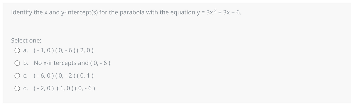 Identify the x and y-intercept(s) for the parabola with the equation y = 3x² + 3x - 6.
Select one:
O a. (-1,0) (0, -6) (2,0)
O b. No x-intercepts and (0, - 6)
O c. (-6, 0) (0, - 2) (0, 1)
O d. (-2, 0) (1, 0) (0, -6)