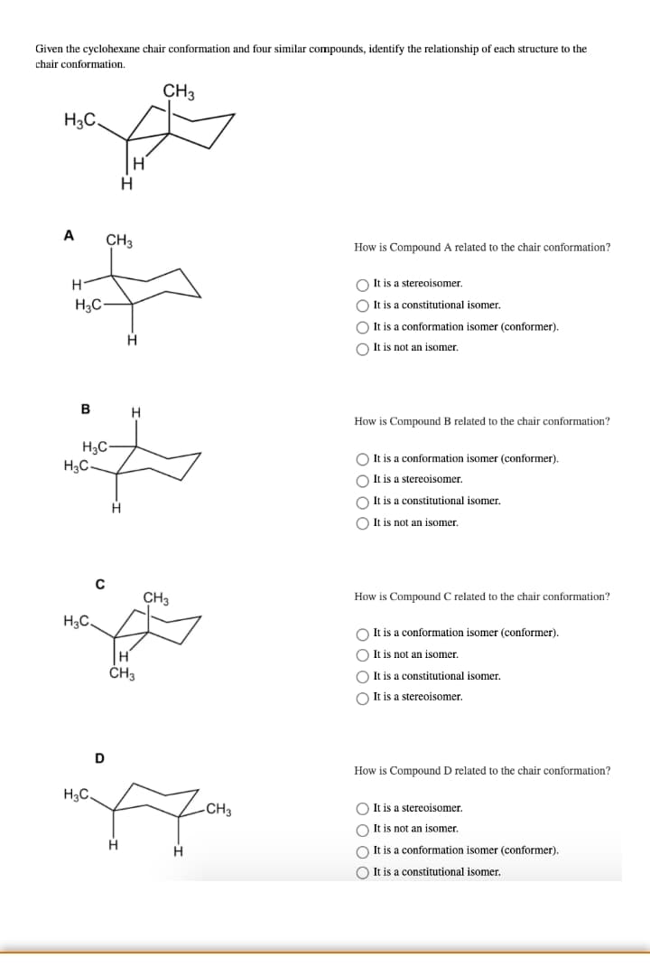 Given the cyclohexane chair conformation and four similar compounds, identify the relationship of each structure to the
chair conformation.
CH3
H3C.
A
CH3
How is Compound A related to the chair conformation?
H.
O It is a stereoisomer.
H3C-
O It is a constitutional isomer.
O It is a conformation isomer (conformer).
H
O It is not an isomer.
B
How is Compound B related to the chair conformation?
H3C
H3C-
O It is a conformation isomer (conformer).
O It is a stereoisomer.
O It is a constitutional isomer.
O It is not an isomer.
CH3
How is Compound C related to the chair conformation?
H3C.
O It is a conformation isomer (conformer).
H
O It is not an isomer.
ČH3
O It is a constitutional isomer.
O It is a stereoisomer
D
How is Compound D related to the chair conformation?
H3C.
-CH3
O It is a stereoisomer.
O It is not an isomer.
H.
O It is a conformation isomer (conformer).
O It is a constitutional isomer.
