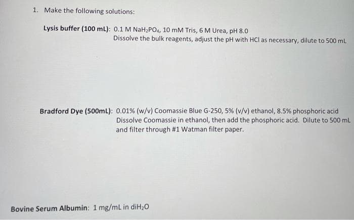 1. Make the following solutions:
Lysis buffer (100 mL): 0.1 M NaH,PO4, 10 mM Tris, 6 M Urea, pH 8.0
Dissolve the bulk reagents, adjust the pH with HCl as necessary, dilute to 500 ml
Bradford Dye (500mL): 0.01% (w/v) Coomassie Blue G-250, 5% (v/v) ethanol, 8.5% phosphoric acid
Dissolve Coomassie in ethanol, then add the phosphoric acid. Dilute to 500 mL
and filter through #1 Watman filter paper.
Bovine Serum Albumin: 1 mg/mL in diH20
