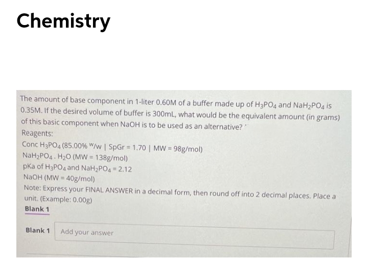 Chemistry
The amount of base component in 1-liter 0.60M of a buffer made up of H3PO4 and NaH2PO4 is
0.35M. If the desired volume of buffer is 300mL, what would be the equivalent amount (in grams)
of this basic component when NaOH is to be used as an alternative?
Reagents:
Conc H3PO4 (85.00% W/w | SpGr = 1.70 | MW = 98g/mol)
NaH2PO4. H20 (MW = 138g/mol)
pKa of H3PO4 and NaH2PO4 = 2.12
NaOH (MW = 40g/mol)
Note: Express your FINAL ANSWER in a decimal form, then round off into 2 decimal places. Place a
unit. (Example: 0.00g)
Blank 1
Blank 1
Add your answer
