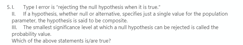 Type I error is "rejecting the null hypothesis when it is true."
If a hypothesis, whether null or alternative, specifies just a single value for the population
parameter, the hypothesis is said to be composite.
III. The smallest significance level at which a null hypothesis can be rejected is called the
probability value.
Which of the above statements is/are true?
5. I.
