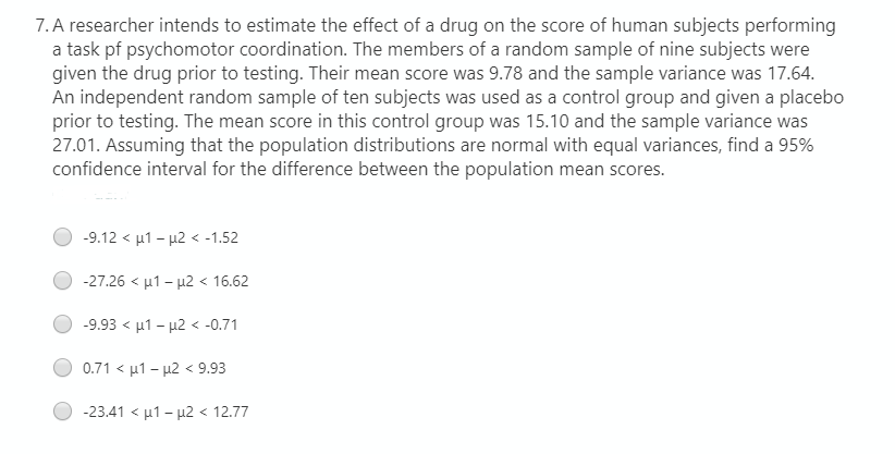 7. A researcher intends to estimate the effect of a drug on the score of human subjects performing
a task pf psychomotor coordination. The members of a random sample of nine subjects were
given the drug prior to testing. Their mean score was 9.78 and the sample variance was 17.64.
An independent random sample of ten subjects was used as a control group and given a placebo
prior to testing. The mean score in this control group was 15.10 and the sample variance was
27.01. Assuming that the population distributions are normal with equal variances, find a 95%
confidence interval for the difference between the population mean scores.
-9.12< μ1- μ2<-1.52
-27.26< μ1-μ2<16.62
-9.93< μ1- μ2<-0.71
0.71< μ1- μ2<9.93
-23.41< μ1 - μ2<12.77
