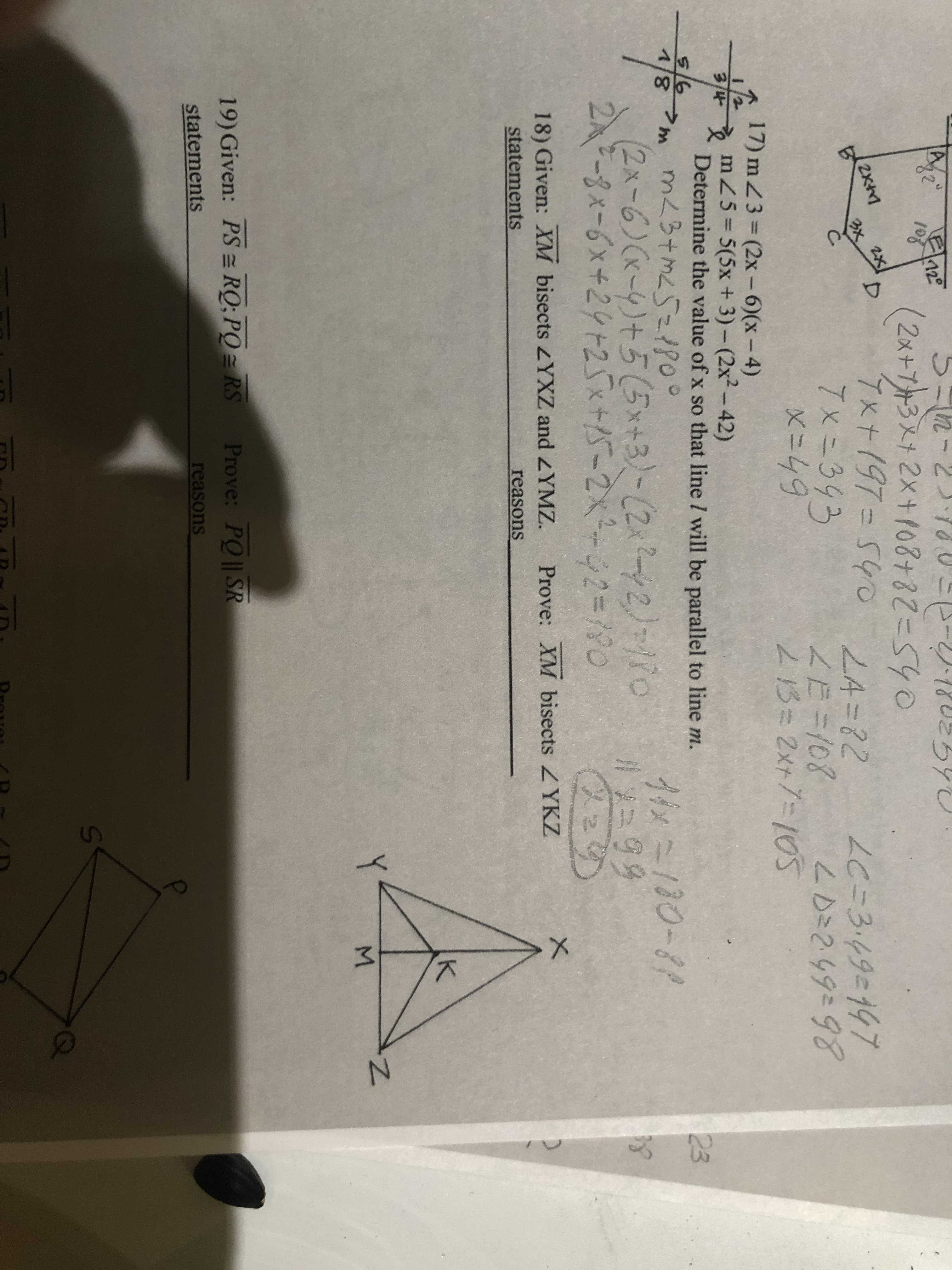 52-2)180--2)180とろ
(2x+プト3メナ2×+108けると=540
7x+197354
7x=343
X=49
12
108
とろとし
0 L4=82
LC=34タミ147
LD=249=98
3x 2X
LE=108
213= 2x+7-105
17) m Z3 = (2x- 6)(x- 4)
mZ5= 5(5x + 3)- (2x²-42)
Determine the value of x so that line I will be parallel to line m.
>m mL3+mL521800
8/レ
3/4
5/6
23
イメニ130-81
(2x-6)(x-5)+5(5x+3)-(2x?2)=/io
2A-8x-6x+24+25x+5-2x-42=D190
18) Given: XM bisects YXZ and ZYMZ. Prove: XM bisects ZYKZ
statements
reasons
M.
19) Given: PS = RQ; PO = RS Prove: PQ|| SR
statements
reasons
