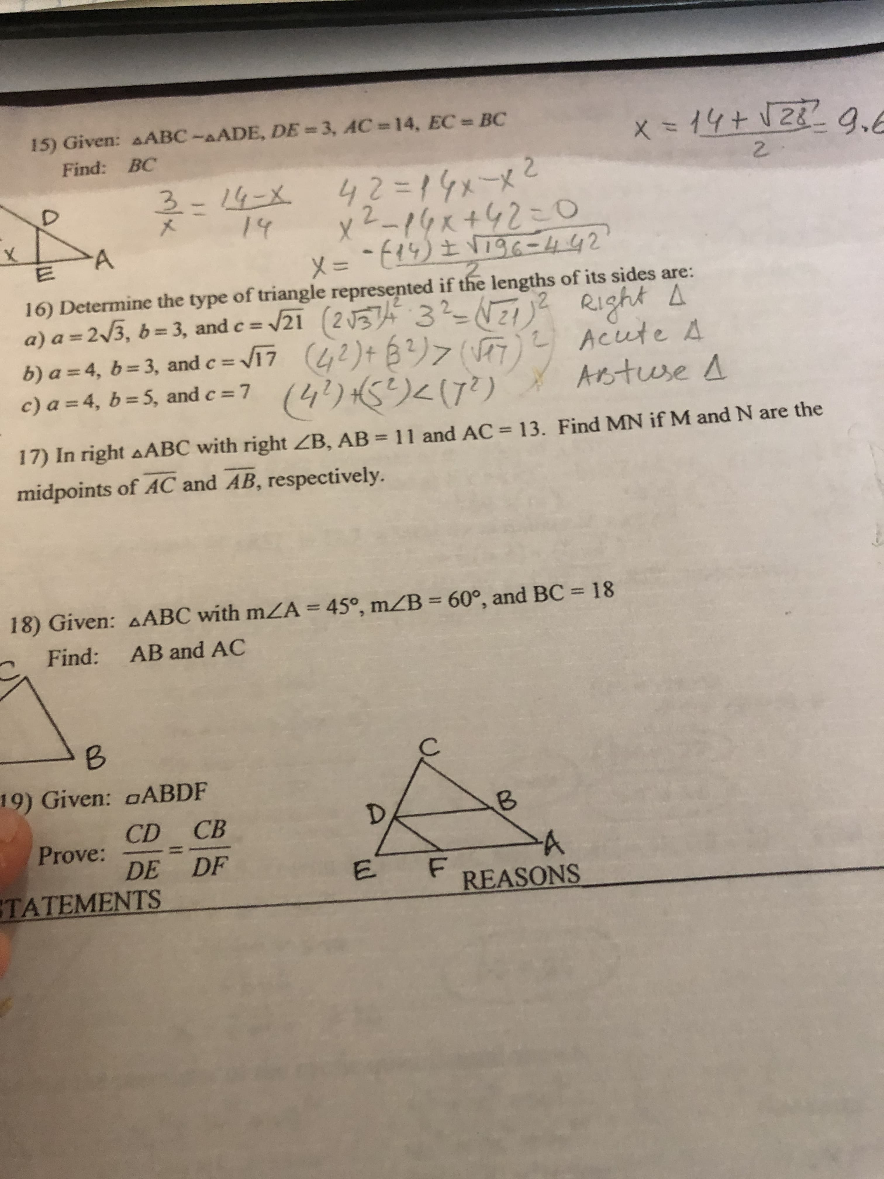 15) Given: AABC-AADE, DE = 3, AC 14, EC BC
X=位+12229、6
= 14+
Find: BC
42=14メーメ2
x2-14x+42=Do
メ= ~t9)土96-442
14-X.
メ
14
16) Determine the type of triangle represented if the lengths of its sides are:
a) a = 2/3, b = 3, and e = /21 (2 374 3?-NZj? RI1ght A
2 Acute 4
Astuse A
%3D
b) a = 4, b= 3, and c = V17 (42)+ B?)>V)
(4り5りく(ア)
c) a = 4, b = 5, and c = 7
17) In right AABC with right ZB, AB = 11 and AC = 13. Find MN if M and N are the
midpoints of AC and AB, respectively.
18) Given: AABC with mZA = 45°, mZB = 60°, and BC = 18
%3D
Find: AB and AC
19) Given: oABDF
CD CB
Prove:
DE DF
TATEMENTS
REASONS
B.
E.
3/x
