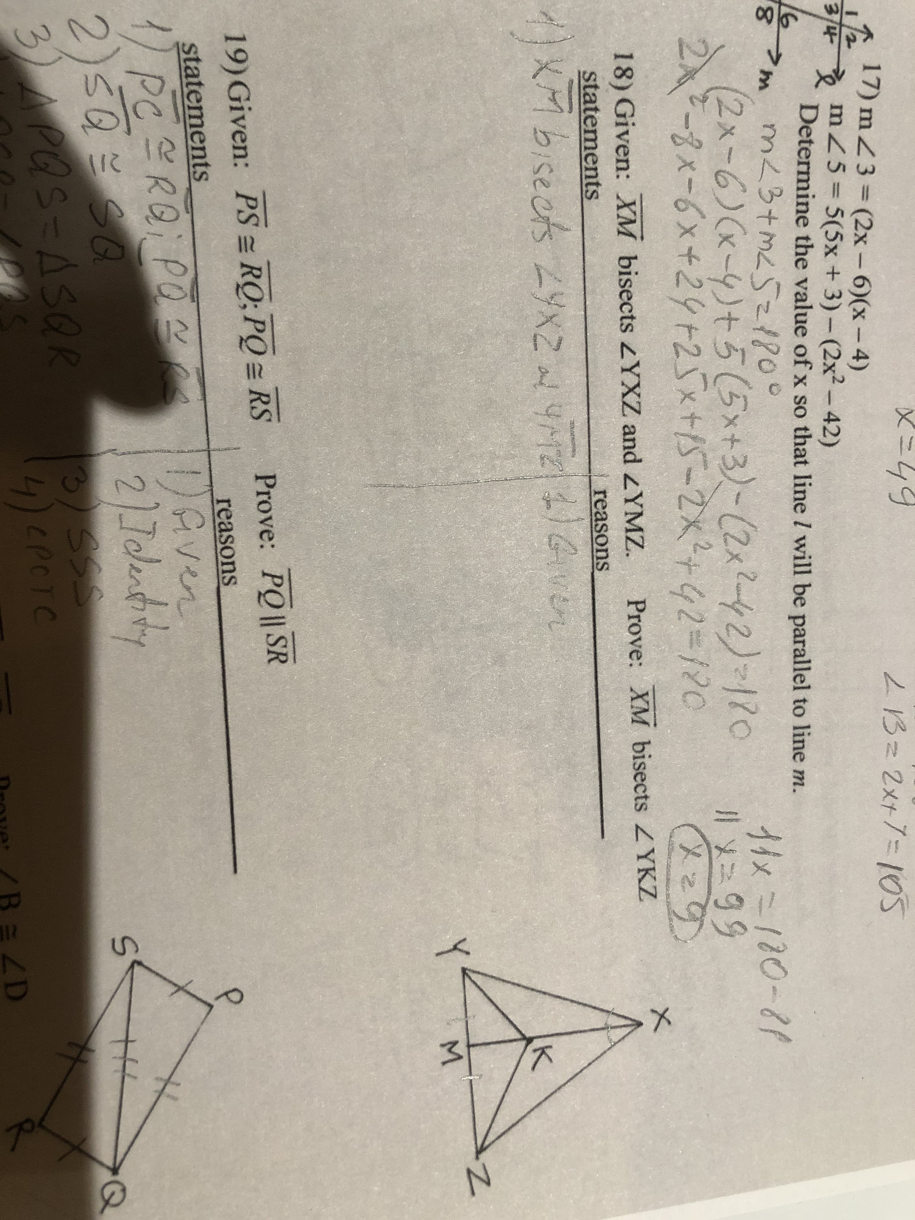 メニ44
LBz 2x+%=105
17) mZ3=(2x – 6)(x-4)
34 mZ5 5(5x + 3)- (2x²-42)
Determine the value of x so that line l will be parallel to line m.
16
m<3+mL5z180°
(2x-6)(x-4)+5(5x+3)-(2x2-42)-120
2入ー8x-6x+24+25x+15-2x2+42=120
8,
11x=180-81
lメニタタ
१९१
18) Given: XM bisects YXZ and YMZ.
Prove: XM bisects ZYKZ
statements
reasons
メMbisects 2x2
Gver
Y
M.
Prove: PQ || SR
19) Given: PS = RQ; PQ = RS
reasons
statements
Gven
1/PCERQ; PO
2)5QシS0
3)APQS=ASQR
2).7olentiny
3SSS
4)CPCTC
