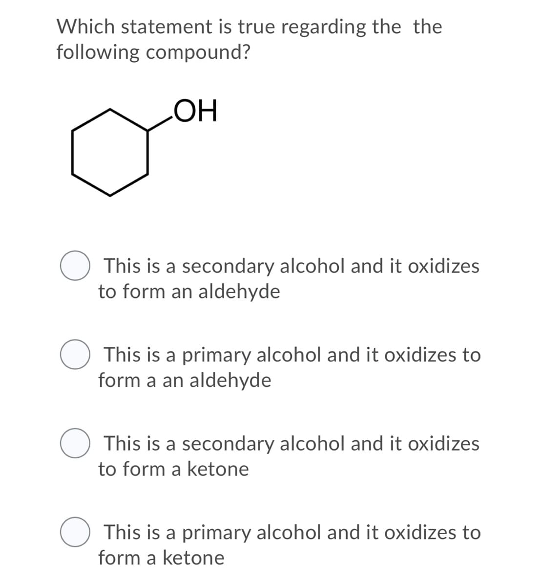 Which statement is true regarding the the
following compound?
HO
This is a secondary alcohol and it oxidizes
to form an aldehyde
This is a primary alcohol and it oxidizes to
form a an aldehyde
This is a secondary alcohol and it oxidizes
to form a ketone
This is a primary alcohol and it oxidizes to
form a ketone
