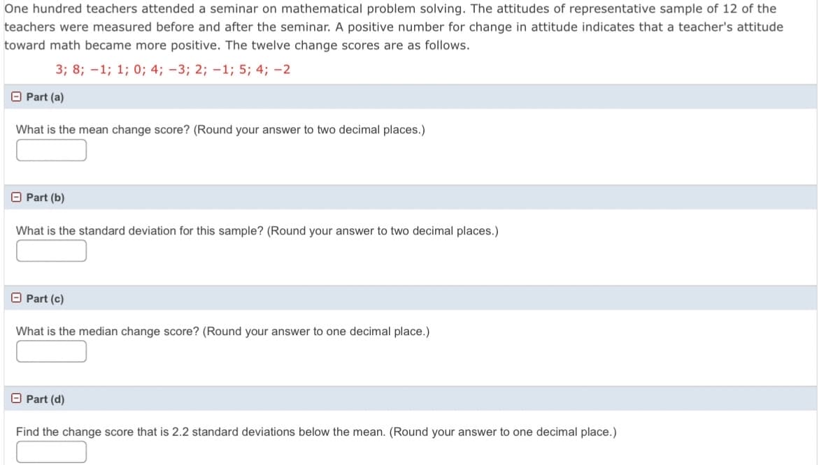 One hundred teachers attended a seminar on mathematical problem solving. The attitudes of representative sample of 12 of the
teachers were measured before and after the seminar. A positive number for change in attitude indicates that a teacher's attitude
toward math became more positive. The twelve change scores are as follows.
3; 8; -1; 1; 0; 4; -3; 2; -1; 5; 4; -2
O Part (a)
What is the mean change score? (Round your answer to two decimal places.)
O Part (b)
What is the standard deviation for this sample? (Round your answer to two decimal places.)
O Part (c)
What is the median change score? (Round your answer to one decimal place.)
O Part (d)
Find the change score that is 2.2 standard deviations below the mean. (Round your answer to one decimal place.)
