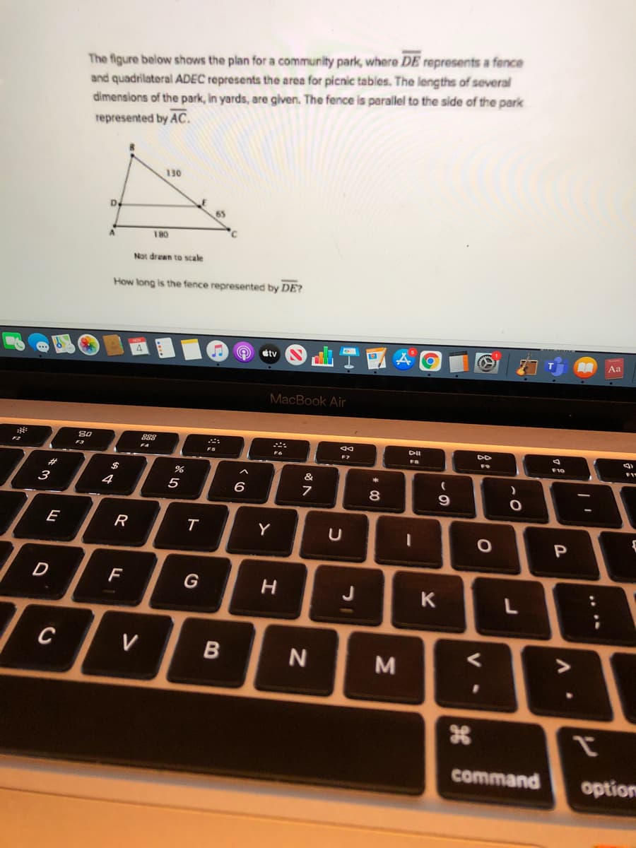 The figure below shows the plan for a community park, where DE represents a fence
and quadrilateral ADEC represents the area for picnic tables. The lengths of several
dimensions of the park, in yards, are given. The fence is parallel to the side of the park
represented by AC.
130
D
180
Not drean to scale
How long is the fence represented by DE?
Aa
tv
MacBook Air
888
FS
F4
F7
F10
F1
#
%24
&
3
4
5
8
9
E
R
Y
D
F
J
K
L
C
V
M
tr
command
option
V •
ト
