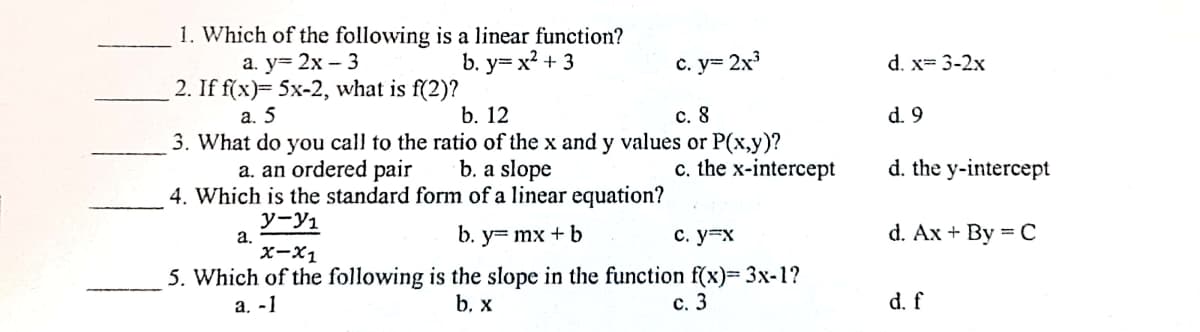 1. Which of the following is a linear function?
b. у3 х? + 3
а. у- 2х - 3
2. If f(x)= 5x-2, what is f(2)?
а. 5
с. у3 2х3
d. x= 3-2x
b. 12
c. 8
d. 9
3. What do you call to the ratio of the x and y values or P(x,y)?
b. a slope
c. the x-intercept
a. an ordered pair
d. the y-intercept
4. Which is the standard form of a linear equation?
y-yı
а.
x-X1
b. y= mx + b
с. у-х
d. Ax + By = C
5. Which of the following is the slope in the function f(x)= 3x-1?
а. -1
b. x
с. 3
d. f
