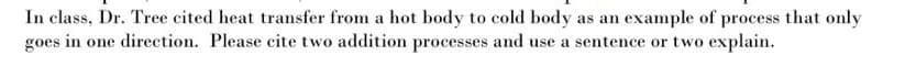 In class, Dr. Tree cited heat transfer from a hot body to cold body as an example of process that only
goes in one direction. Please cite two addition processes and use a sentence or two explain.
