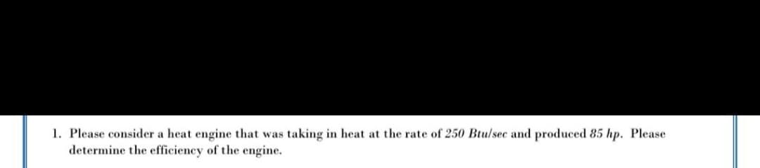 1. Please consider a heat engine that was taking in heat at the rate of 250 Btu/sec and produced 85 hp. Please
determine the efficiency of the engine.
