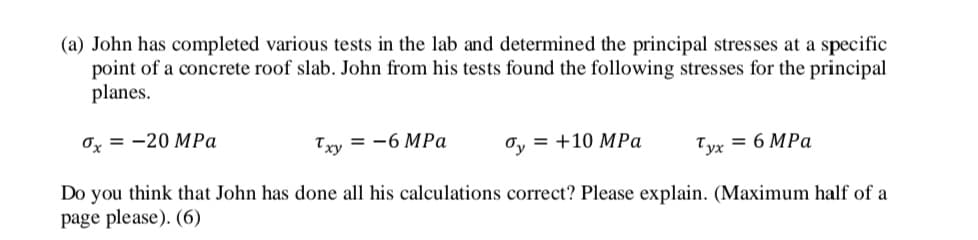 (a) John has completed various tests in the lab and determined the principal stresses at a specific
point of a concrete roof slab. John from his tests found the following stresses for the principal
planes.
Ox = -20 MPa
Txy = -6 MPa
Oy = +10 MPa
Tyx = 6 MPa
Do you think that John has done all his calculations correct? Please explain. (Maximum half of a
page please). (6)
